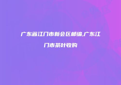 广东省江门市新会区邮编,广东江门市茶叶收购
