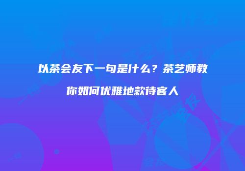 以茶会友下一句是什么？茶艺师教你如何优雅地款待客人