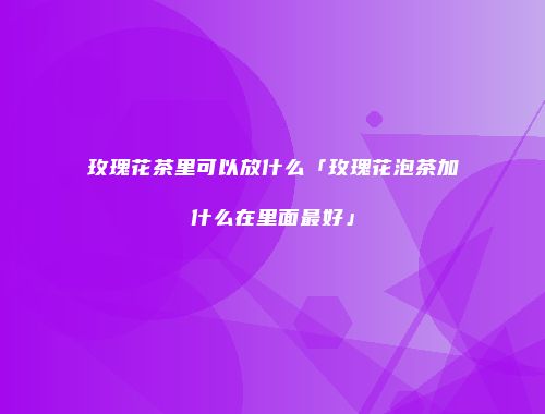 玫瑰花茶里可以放什么「玫瑰花泡茶加什么在里面最好」