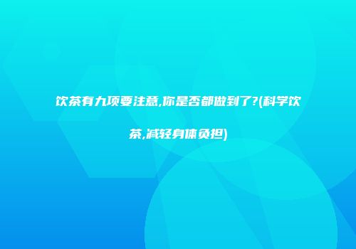 饮茶有九项要注意,你是否都做到了?(科学饮茶,减轻身体负担)