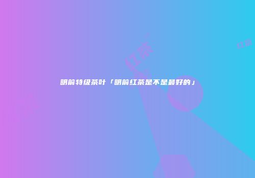 明前特级茶叶「明前红茶是不是最好的」