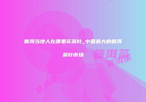 普洱当地人在哪里买茶叶_中国最大的普洱茶叶市场