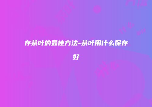 存茶叶的最佳方法-茶叶用什么保存好