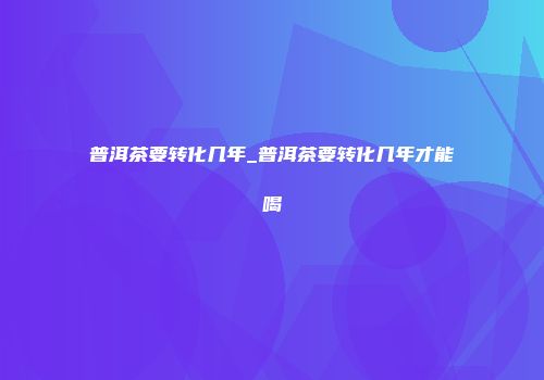 普洱茶要转化几年_普洱茶要转化几年才能喝