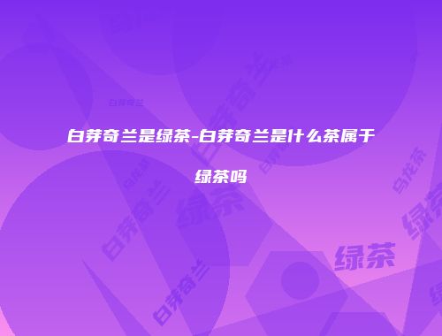 白芽奇兰是绿茶-白芽奇兰是什么茶属于绿茶吗