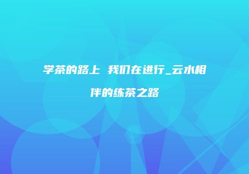 学茶的路上 我们在进行_云水相伴的练茶之路