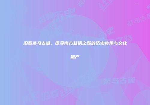 沿着茶马古道，探寻南方丝绸之路的历史传承与文化遗产