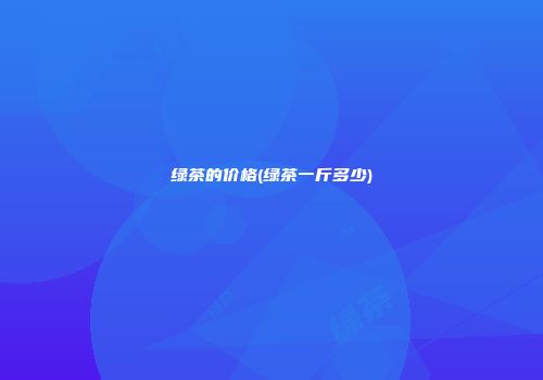 绿茶的价格(绿茶一斤多少)