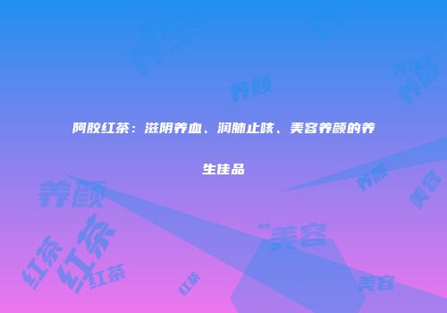 阿胶红茶：滋阴养血、润肺止咳、美容养颜的养生佳品