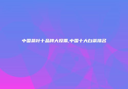 中国茶叶十品牌大投票,中国十大白茶排名