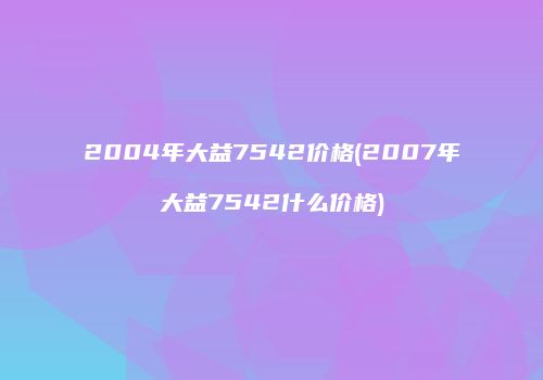 2004年大益7542价格(2007年大益7542什么价格)