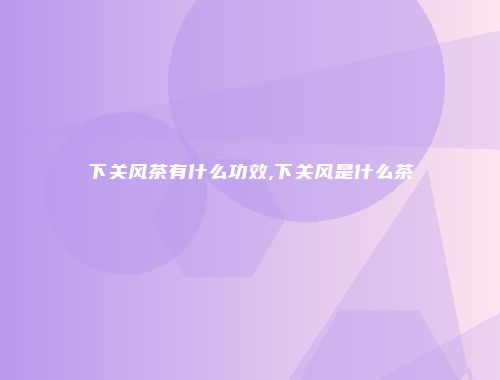 下关风茶有什么功效,下关风是什么茶