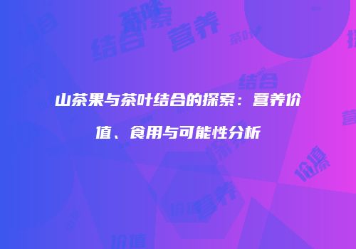 山茶果与茶叶结合的探索：营养价值、食用与可能性分析