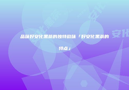 品味好安化黑茶的独特韵味「好安化黑茶的特点」