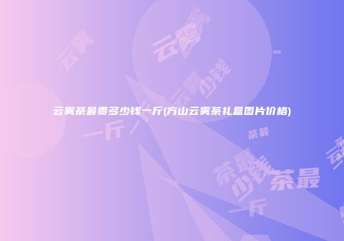 云雾茶最贵多少钱一斤(方山云雾茶礼盒图片价格)