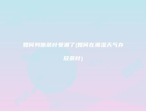 如何判断茶叶受潮了(如何在潮湿天气存放茶叶)