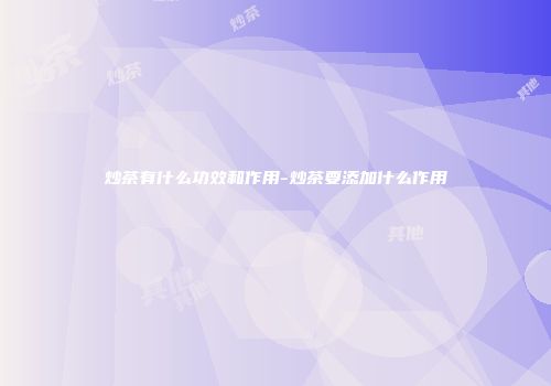 炒茶有什么功效和作用-炒茶要添加什么作用