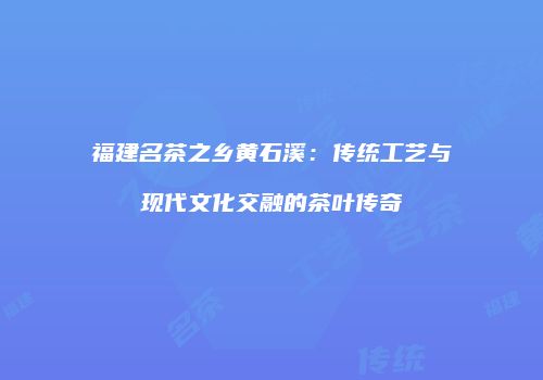 福建名茶之乡黄石溪：传统工艺与现代文化交融的茶叶传奇