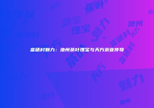 富硒村魅力：池州茶叶瑰宝与天方茶业传奇