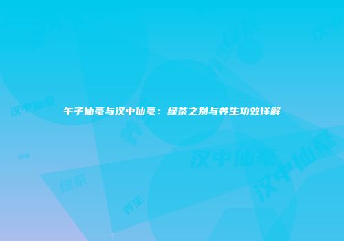 午子仙毫与汉中仙毫：绿茶之别与养生功效详解