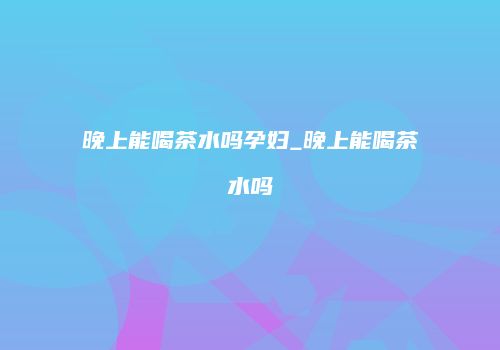 晚上能喝茶水吗孕妇_晚上能喝茶水吗