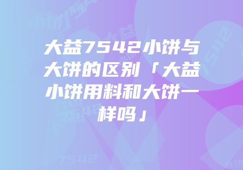 大益7542小饼与大饼的区别「大益小饼用料和大饼一样吗」