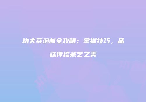 功夫茶泡制全攻略：掌握技巧，品味传统茶艺之美