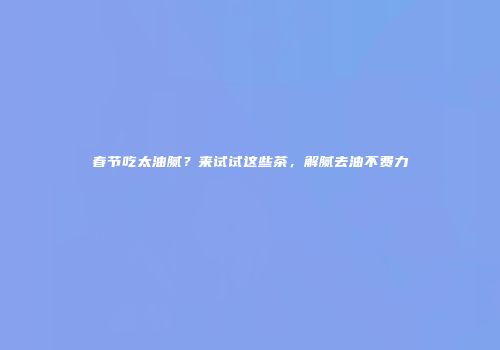 春节吃太油腻？来试试这些茶，解腻去油不费力