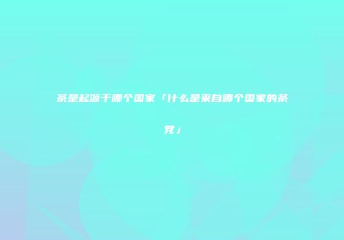 茶是起源于哪个国家「什么是来自哪个国家的茶党」