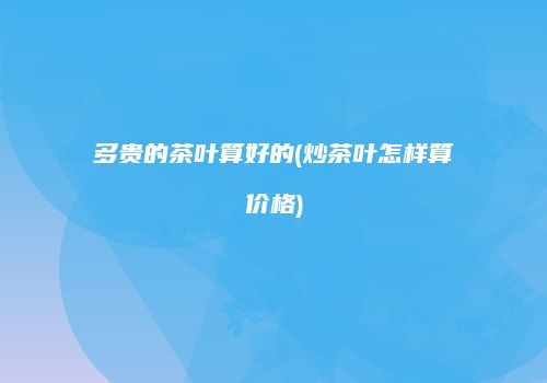 多贵的茶叶算好的(炒茶叶怎样算价格)