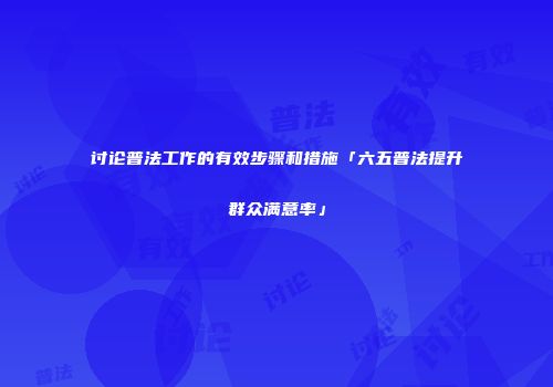 讨论普法工作的有效步骤和措施「六五普法提升群众满意率」