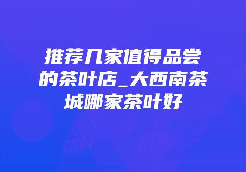 推荐几家值得品尝的茶叶店_大西南茶城哪家茶叶好