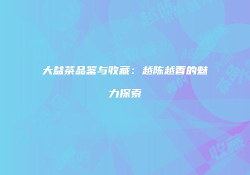 大益茶品鉴与收藏：越陈越香的魅力探索
