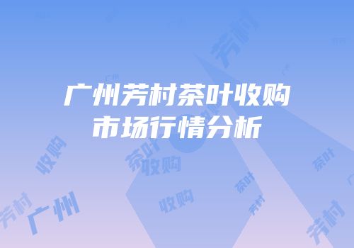 广州芳村茶叶收购市场行情分析