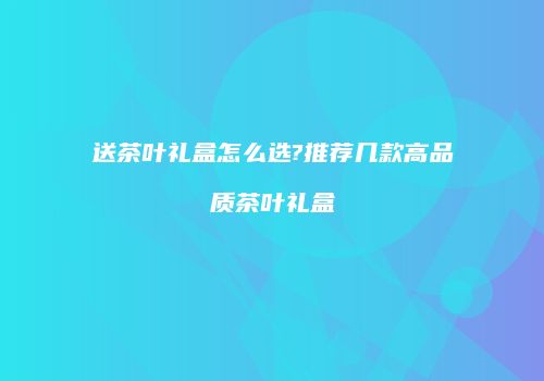 送茶叶礼盒怎么选?推荐几款高品质茶叶礼盒
