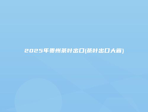 2025年贵州茶叶出口(茶叶出口大省)