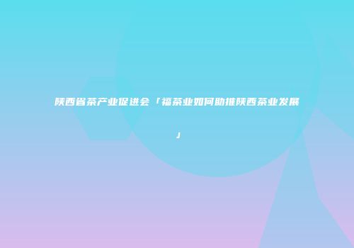 陕西省茶产业促进会「福茶业如何助推陕西茶业发展」
