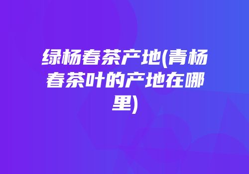 绿杨春茶产地(青杨春茶叶的产地在哪里)
