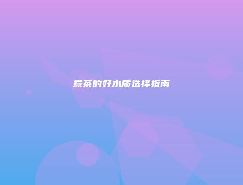 煮茶的好水质选择指南