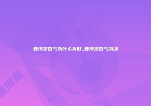 普洱茶香气以什么为好_普洱茶香气凛冽