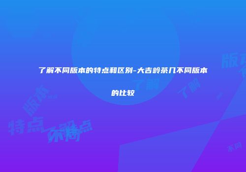 了解不同版本的特点和区别-大吉岭茶几不同版本的比较