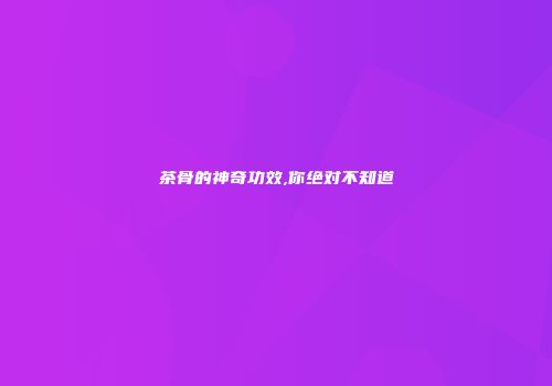 茶骨的神奇功效,你绝对不知道