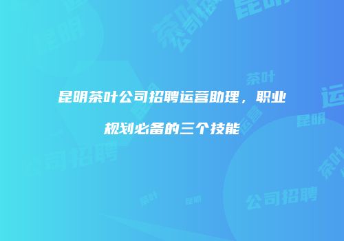 昆明茶叶公司招聘运营助理，职业规划必备的三个技能