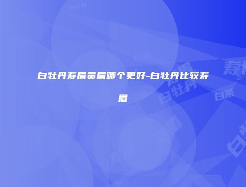 白牡丹寿眉贡眉哪个更好-白牡丹比较寿眉