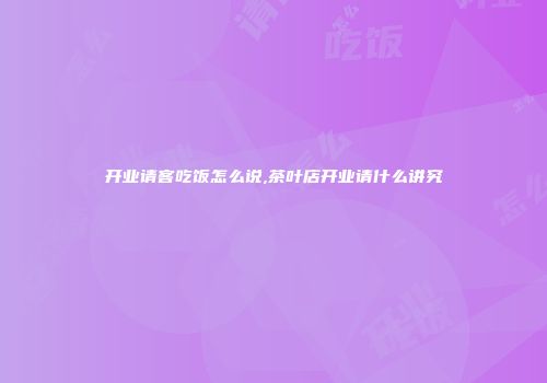 开业请客吃饭怎么说,茶叶店开业请什么讲究