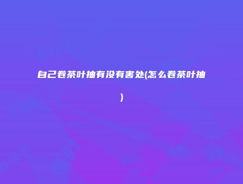 自己卷茶叶抽有没有害处(怎么卷茶叶抽)