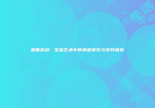 酒香茶韵：生活艺术中的情感寄托与岁月流转