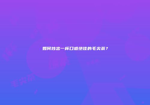 如何炒出一杯口感绝佳的毛尖茶？