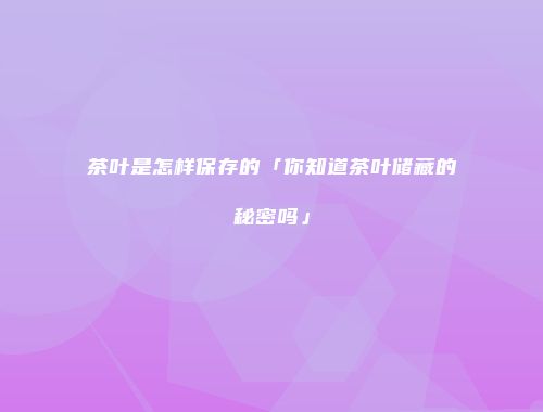 茶叶是怎样保存的「你知道茶叶储藏的秘密吗」