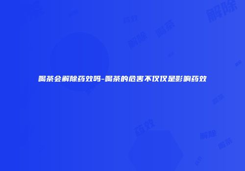 喝茶会解除药效吗-喝茶的危害不仅仅是影响药效